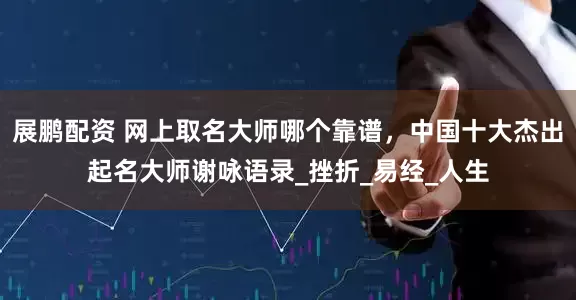展鹏配资 网上取名大师哪个靠谱，中国十大杰出起名大师谢咏语录_挫折_易经_人生