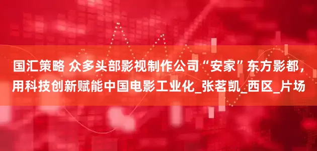 国汇策略 众多头部影视制作公司“安家”东方影都，用科技创新赋能中国电影工业化_张茗凯_西区_片场