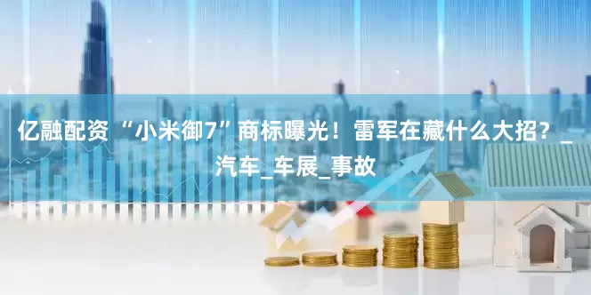 亿融配资 “小米御7”商标曝光！雷军在藏什么大招？_汽车_车展_事故