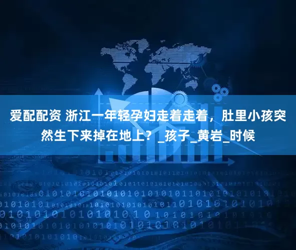 爱配配资 浙江一年轻孕妇走着走着，肚里小孩突然生下来掉在地上？_孩子_黄岩_时候