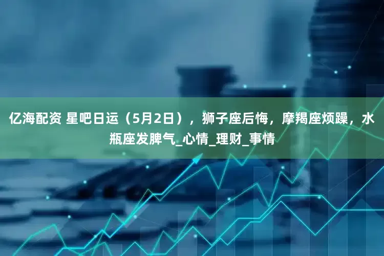 亿海配资 星吧日运（5月2日），狮子座后悔，摩羯座烦躁，水瓶座发脾气_心情_理财_事情