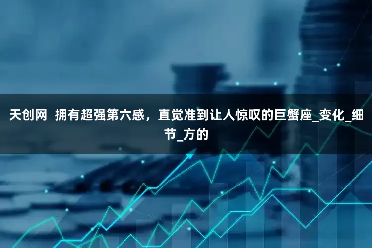 天创网  拥有超强第六感，直觉准到让人惊叹的巨蟹座_变化_细节_方的