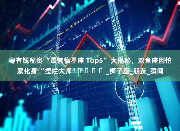 粤有钱配资 “最懒惰星座 Top5” 大揭秘，双鱼座因怕累化身 “摆烂大师”​​​​_狮子座_朋友_瞬间