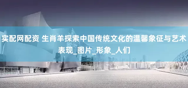 实配网配资 生肖羊探索中国传统文化的温馨象征与艺术表现_图片_形象_人们