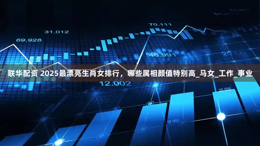 联华配资 2025最漂亮生肖女排行，哪些属相颜值特别高_马女_工作_事业