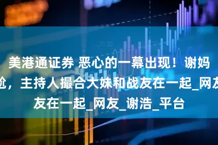 美港通证券 恶心的一幕出现！谢妈直播气氛尴尬，主持人撮合大妹和战友在一起_网友_谢浩_平台