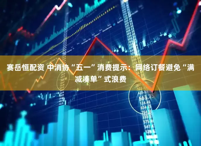 赛岳恒配资 中消协“五一”消费提示：网络订餐避免“满减凑单”式浪费