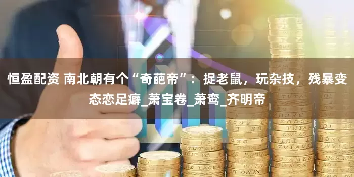 恒盈配资 南北朝有个“奇葩帝”：捉老鼠，玩杂技，残暴变态恋足癖_萧宝卷_萧鸾_齐明帝
