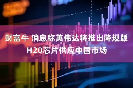 财富牛 消息称英伟达将推出降规版H20芯片供应中国市场