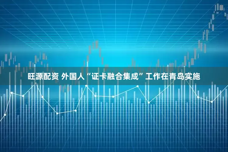 旺源配资 外国人“证卡融合集成”工作在青岛实施