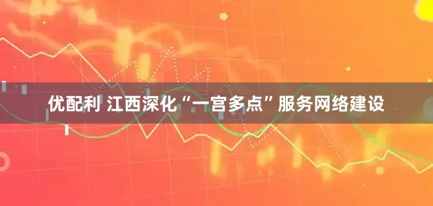优配利 江西深化“一宫多点”服务网络建设