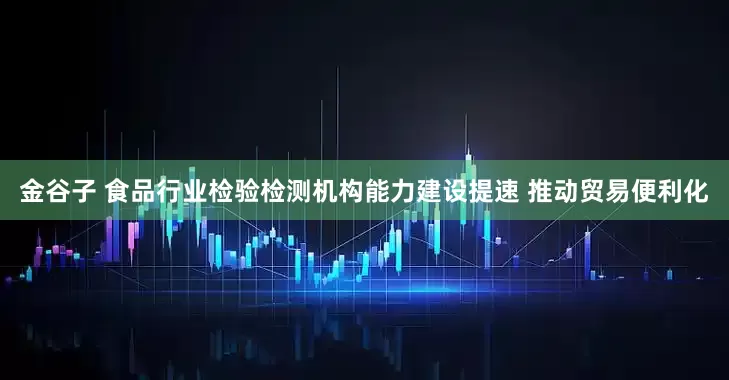 金谷子 食品行业检验检测机构能力建设提速 推动贸易便利化