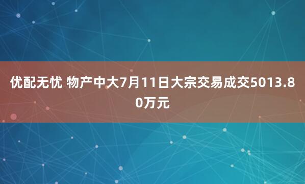 优配无忧 物产中大7月11日大宗交易成交5013.80万元