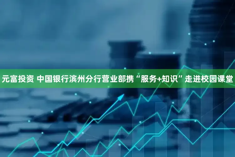 元富投资 中国银行滨州分行营业部携“服务+知识”走进校园课堂
