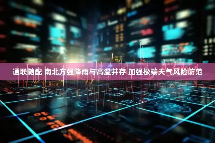 通联随配 南北方强降雨与高温并存 加强极端天气风险防范