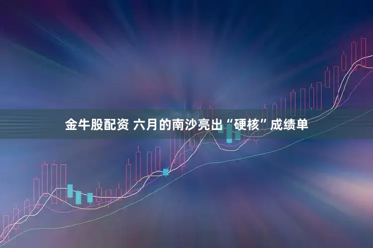 金牛股配资 六月的南沙亮出“硬核”成绩单