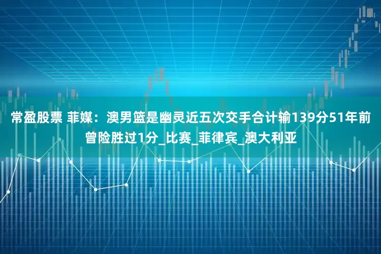 常盈股票 菲媒：澳男篮是幽灵近五次交手合计输139分51年前曾险胜过1分_比赛_菲律宾_澳大利亚