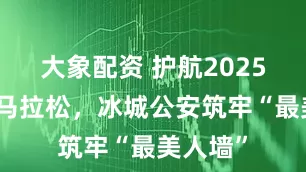 大象配资 护航2025哈尔滨马拉松，冰城公安筑牢“最美人墙”