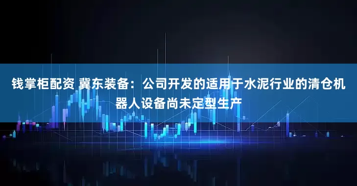 钱掌柜配资 冀东装备：公司开发的适用于水泥行业的清仓机器人设备尚未定型生产
