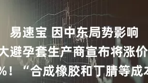 易速宝 因中东局势影响，全球最大避孕套生产商宣布将涨价20%至30%！“合成橡胶和丁腈等成本上升，我们别无选择”，公司是杜蕾斯等品牌供应商