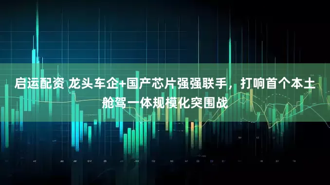 启运配资 龙头车企+国产芯片强强联手，打响首个本土舱驾一体规模化突围战