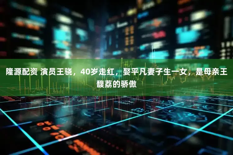隆源配资 演员王骁，40岁走红，娶平凡妻子生一女，是母亲王馥荔的骄傲